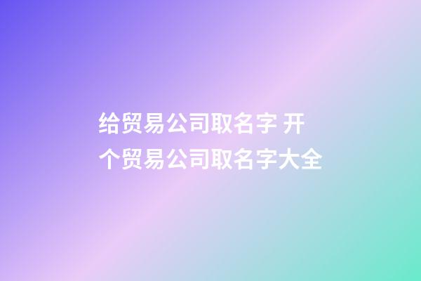 给贸易公司取名字 开个贸易公司取名字大全-第1张-公司起名-玄机派